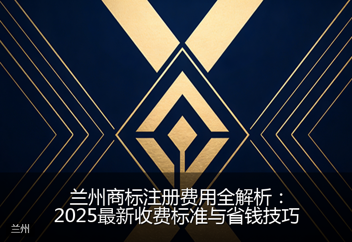 兰州商标注册费用全解析：2025最新收费标准与省钱技巧